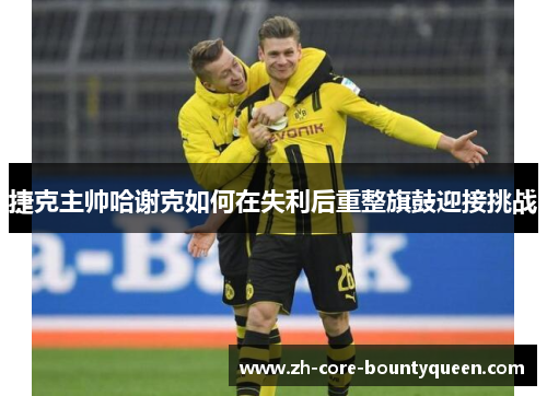 捷克主帅哈谢克如何在失利后重整旗鼓迎接挑战 捷克主帅哈谢克如何在失利后重整旗鼓迎接挑战