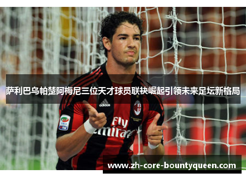 萨利巴乌帕楚阿梅尼三位天才球员联袂崛起引领未来足坛新格局 萨利巴乌帕楚阿梅尼三位天才球员联袂崛起引领未来足坛新格局