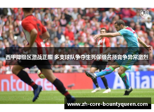 西甲降级区激战正酣 多支球队争夺生死保级名额竞争异常激烈