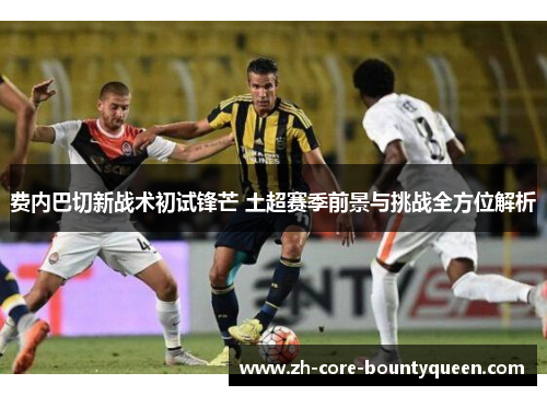 费内巴切新战术初试锋芒 土超赛季前景与挑战全方位解析