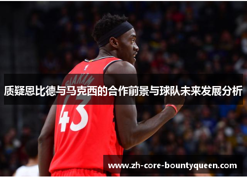 质疑恩比德与马克西的合作前景与球队未来发展分析