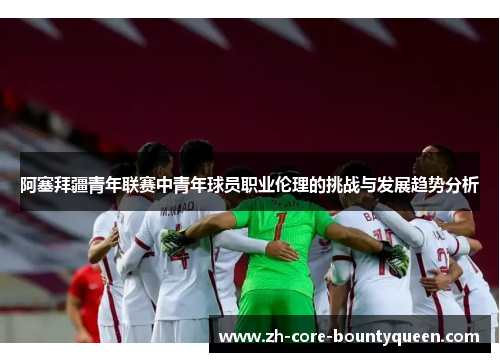 阿塞拜疆青年联赛中青年球员职业伦理的挑战与发展趋势分析 阿塞拜疆青年联赛中青年球员职业伦理的挑战与发展趋势分析