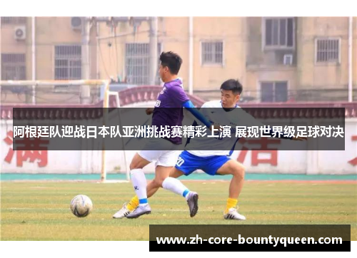 阿根廷队迎战日本队亚洲挑战赛精彩上演 展现世界级足球对决