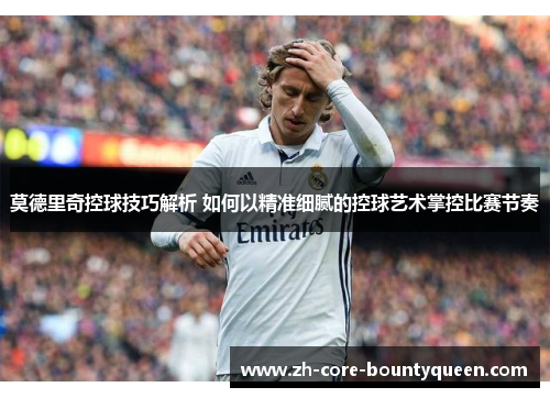 莫德里奇控球技巧解析 如何以精准细腻的控球艺术掌控比赛节奏