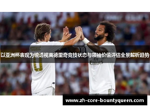 以亚洲杯表现为镜透视莫德里奇竞技状态与领袖价值评估全景解析趋势 以亚洲杯表现为镜透视莫德里奇竞技状态与领袖价值评估全景解析趋势