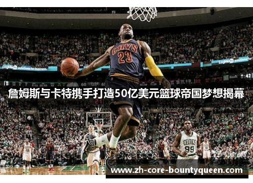 詹姆斯与卡特携手打造50亿美元篮球帝国梦想揭幕 詹姆斯与卡特携手打造50亿美元篮球帝国梦想揭幕