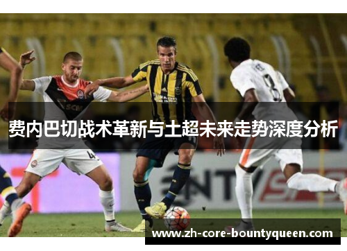 费内巴切战术革新与土超未来走势深度分析 费内巴切战术革新与土超未来走势深度分析