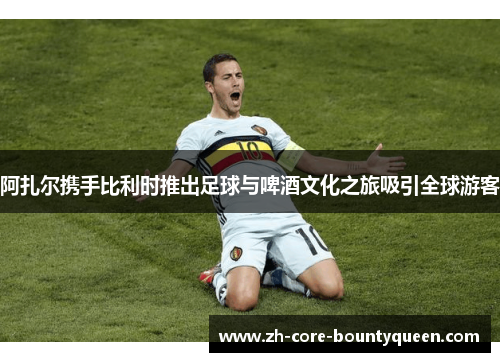 阿扎尔携手比利时推出足球与啤酒文化之旅吸引全球游客