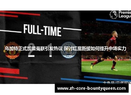 乌加特正式加盟曼联引发热议 探讨红魔新援如何提升中场实力