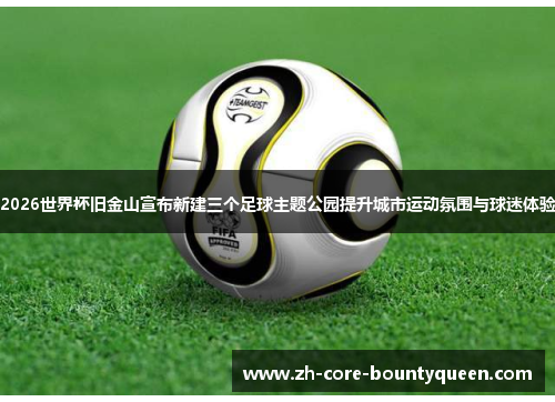 2026世界杯旧金山宣布新建三个足球主题公园提升城市运动氛围与球迷体验