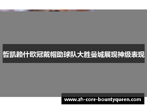 哲凯赖什欧冠戴帽助球队大胜曼城展现神级表现 哲凯赖什欧冠戴帽助球队大胜曼城展现神级表现