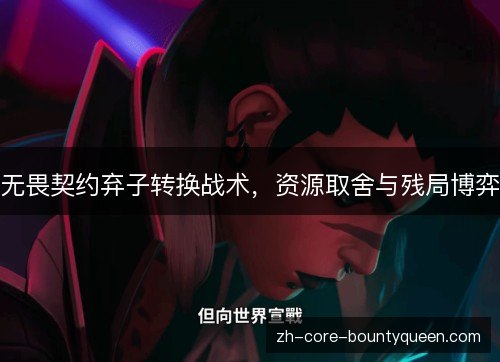 无畏契约弃子转换战术,资源取舍与残局博弈 无畏契约弃子转换战术,资源取舍与残局博弈
