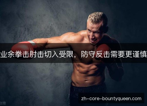 业余拳击肘击切入受限,防守反击需要更谨慎 业余拳击肘击切入受限,防守反击需要更谨慎